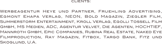 clients:

Werbeagentur Heye und Partner, Fruehling Advertising, Egmont Ehapa Verlag, NEON, Bold Magazin, Ziegler Film, Summerstorm Entertainment, Kroll Verlag, Egolli Tossell Film GmbH, MS Medien, ADC, Agentur Velvet, Die Agenten, HOCHTIEF, Mannroth GmbH, Epic Companies, Rubina Real Estate, Naked Eye Filmproduction, Ray Magazin, Fitbox, Targo Bank, Fitz und Skoglund, U.A.
