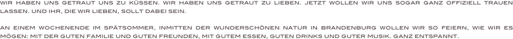 wir haben uns getraut uns zu küssen. wir haben uns getraut zu lieben. jetzt wollen wir uns sogar ganz offiziell trauen lassen. und ihr, die wir lieben, sollt dabei sein.

an einem wochenende im spätsommer, inmitten der wunderschönen natur in brandenburg wollen wir so feiern, wie wir es mögen: mit der guten familie und guten freunden, mit gutem essen, guten drinks und guter musik. ganz entspannt.